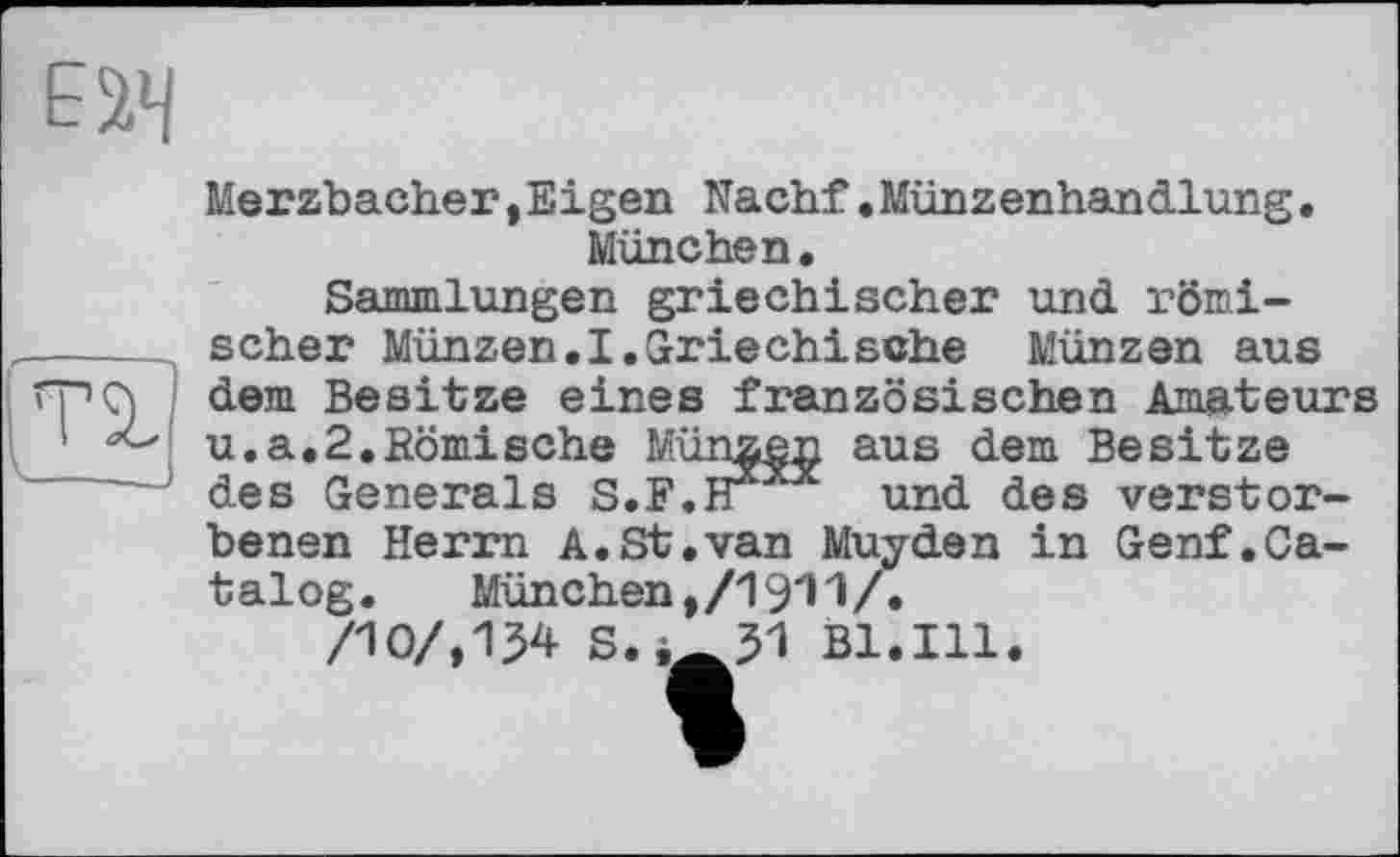 ﻿
та.
Merzbacher »Eigen Nachf•Münzenhandlung• München.
Sammlungen griechischer und römischer Münzen.I.Griechische Münzen aus dem Besitze eines französischen Amateurs u.a.2.Römische Münzen aus dem Besitze des Generals S.F.H* und des verstorbenen Herrn A.St,van Muyden in Genf.Catalog.	München ,/19*11/.
/10/,134 S.,-31 Bl.Ill.